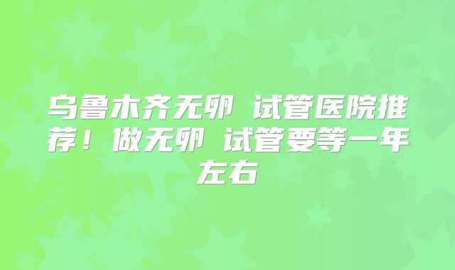 乌鲁木齐无卵�试管医院推荐!做无卵�试管要等一年左右