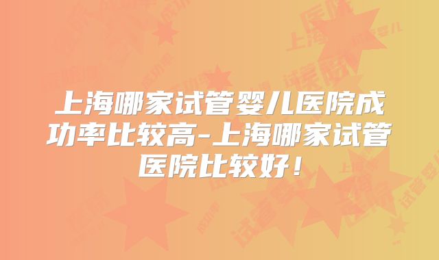 上海哪家试管婴儿医院成功率比较高-上海哪家试管医院比较好!
