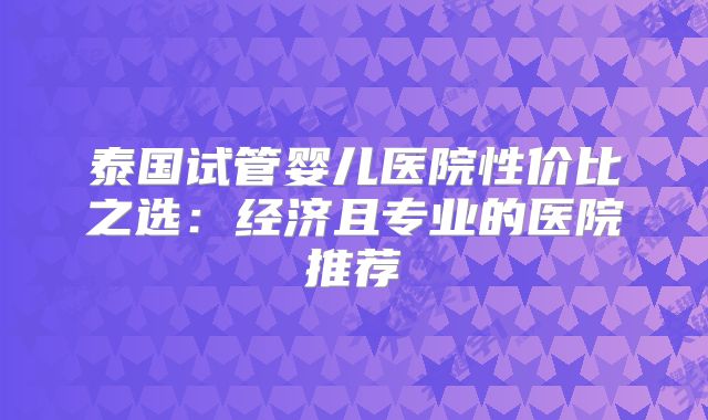 泰国试管婴儿医院性价比之选：经济且专业的医院推荐