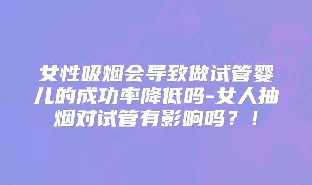 女性吸烟会导致做试管婴儿的成功率降低吗-女人抽烟对试管有影响吗?!