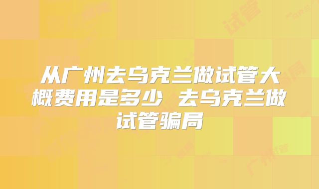 从广州去乌克兰做试管大概费用是多少 去乌克兰做试管骗局