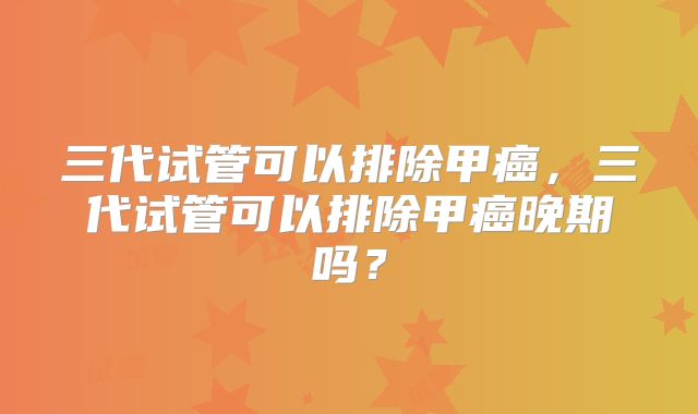 三代试管可以排除甲癌，三代试管可以排除甲癌晚期吗？