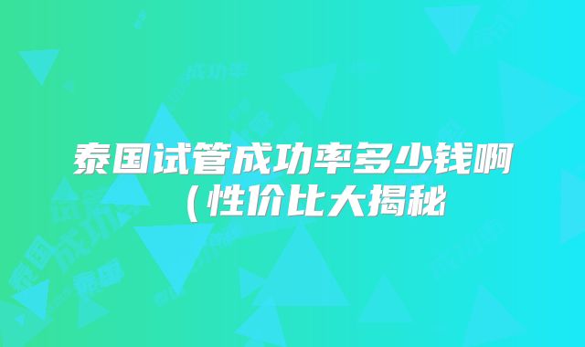 泰国试管成功率多少钱啊（性价比大揭秘