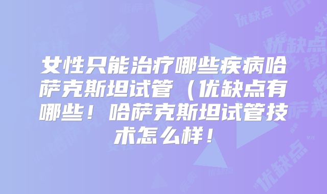 女性只能治疗哪些疾病哈萨克斯坦试管(优缺点有哪些!哈萨克斯坦试管技术怎么样!
