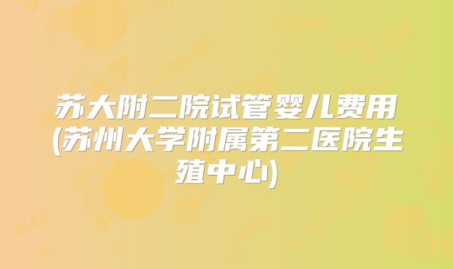 苏大附二院试管婴儿费用(苏州大学附属第二医院生殖中心)
