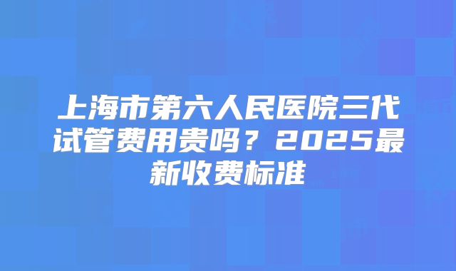 上海市第六人民医院三代试管费用贵吗?2025最新收费标准