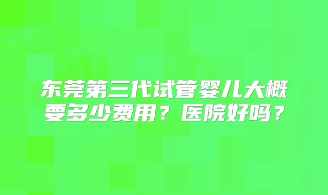 东莞第三代试管婴儿大概要多少费用？医院好吗？