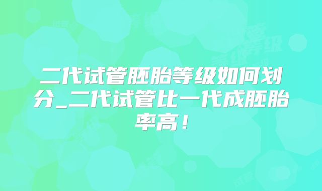 二代试管胚胎等级如何划分_二代试管比一代成胚胎率高!
