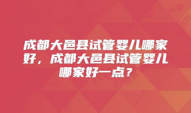 成都大邑县试管婴儿哪家好，成都大邑县试管婴儿哪家好一点？