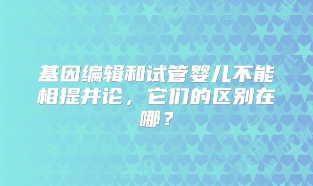 基因编辑和试管婴儿不能相提并论，它们的区别在哪？