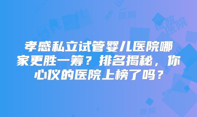 孝感私立试管婴儿医院哪家更胜一筹?排名揭秘,你心仪的医院上榜了吗?