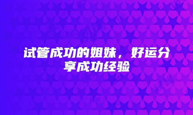 试管成功的姐妹，好运分享成功经验