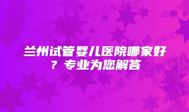 兰州试管婴儿医院哪家好?专业为您解答