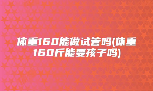 体重160能做试管吗(体重160斤能要孩子吗)