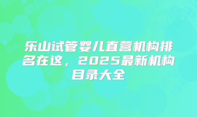 乐山试管婴儿直营机构排名在这，2025最新机构目录大全
