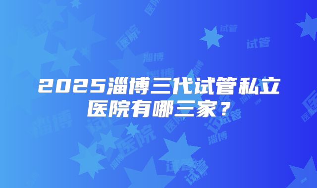 2025淄博三代试管私立医院有哪三家？