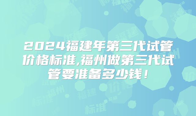 2024福建年第三代试管价格标准,福州做第三代试管要准备多少钱!