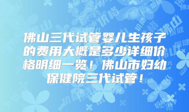 佛山三代试管婴儿生孩子的费用大概是多少详细价格明细一览！佛山市妇幼保健院三代试管！