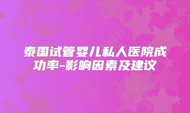 泰国试管婴儿私人医院成功率-影响因素及建议