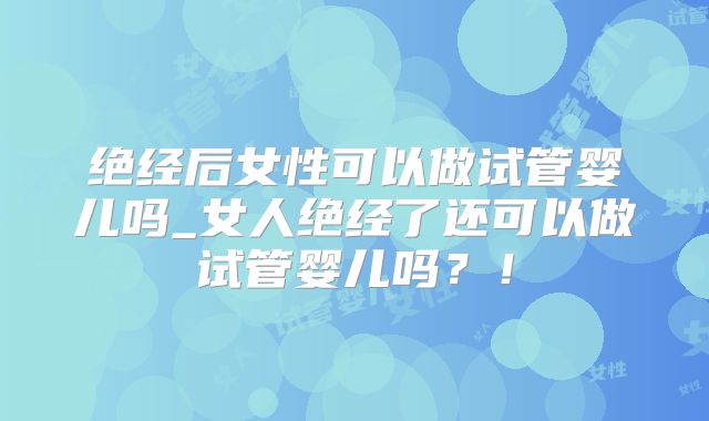 绝经后女性可以做试管婴儿吗_女人绝经了还可以做试管婴儿吗？！