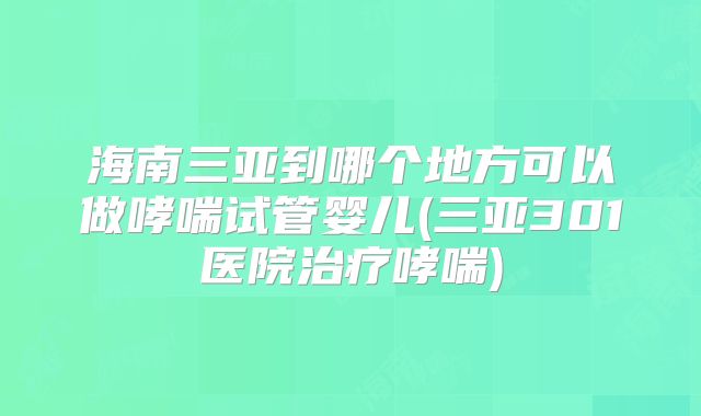 海南三亚到哪个地方可以做哮喘试管婴儿(三亚301医院治疗哮喘)