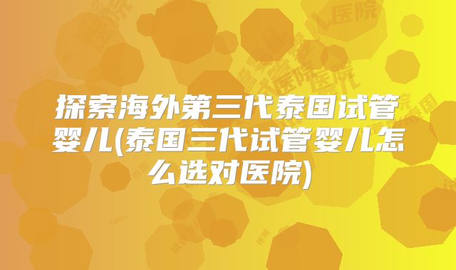探索海外第三代泰国试管婴儿(泰国三代试管婴儿怎么选对医院)
