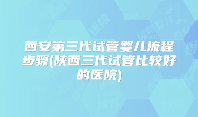 西安第三代试管婴儿流程步骤(陕西三代试管比较好的医院)