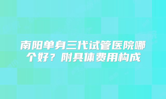 南阳单身三代试管医院哪个好?附具体费用构成