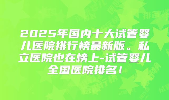 2025年国内十大试管婴儿医院排行榜最新版。私立医院也在榜上-试管婴儿全国医院排名！