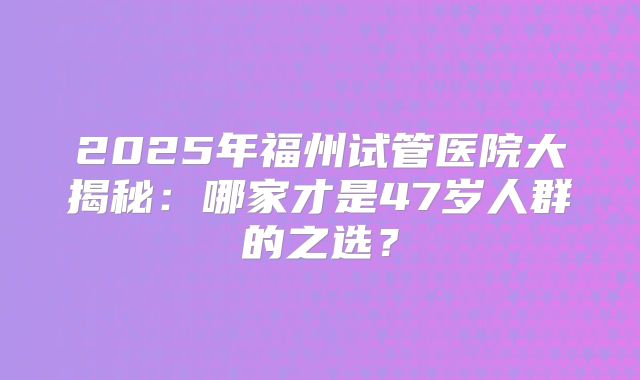 2025年福州试管医院大揭秘:哪家才是47岁人群的之选?