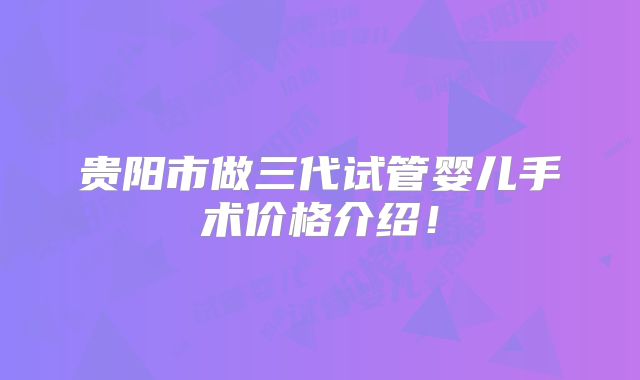 贵阳市做三代试管婴儿手术价格介绍!