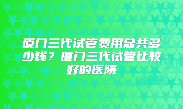 厦门三代试管费用总共多少钱？厦门三代试管比较好的医院