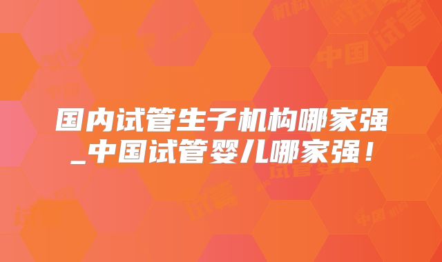 国内试管生子机构哪家强_中国试管婴儿哪家强!