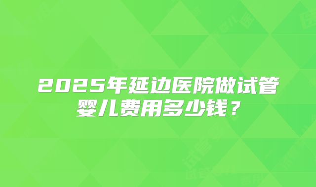 2025年延边医院做试管婴儿费用多少钱？