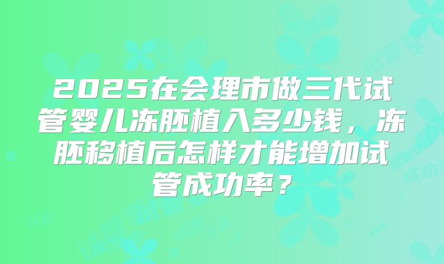 2025在会理市做三代试管婴儿冻胚植入多少钱，冻胚移植后怎样才能增加试管成功率？