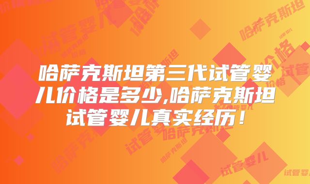 哈萨克斯坦第三代试管婴儿价格是多少,哈萨克斯坦试管婴儿真实经历！