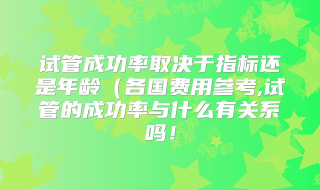 试管成功率取决于指标还是年龄（各国费用参考,试管的成功率与什么有关系吗！