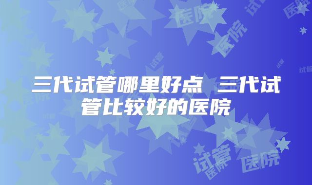 三代试管哪里好点 三代试管比较好的医院