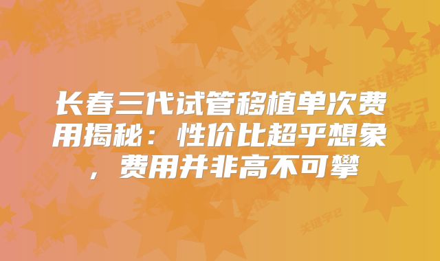 长春三代试管移植单次费用揭秘：性价比超乎想象，费用并非高不可攀