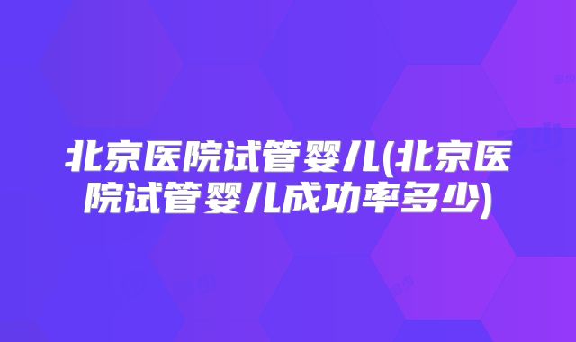 北京医院试管婴儿(北京医院试管婴儿成功率多少)