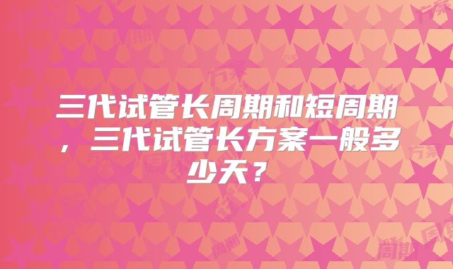 三代试管长周期和短周期，三代试管长方案一般多少天？