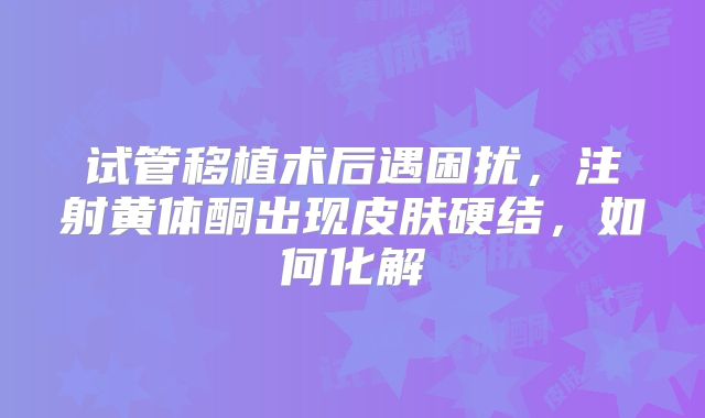 试管移植术后遇困扰，注射黄体酮出现皮肤硬结，如何化解
