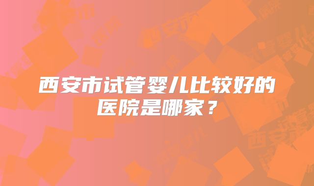 西安市试管婴儿比较好的医院是哪家？