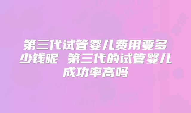 第三代试管婴儿费用要多少钱呢 第三代的试管婴儿成功率高吗
