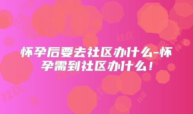 怀孕后要去社区办什么-怀孕需到社区办什么！