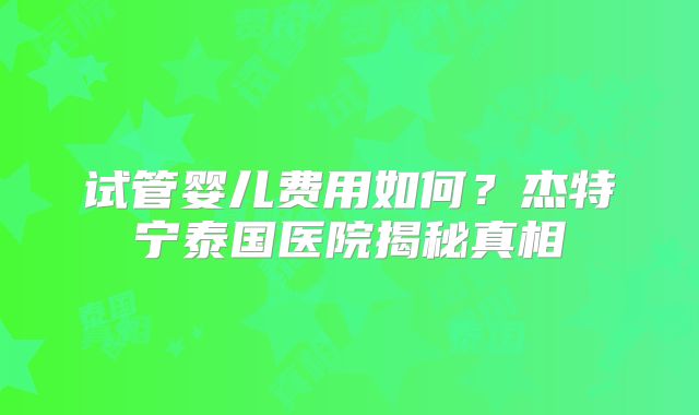 试管婴儿费用如何?杰特宁泰国医院揭秘真相