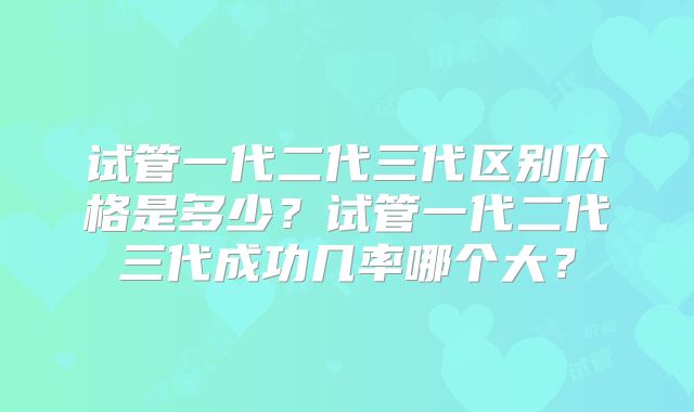 试管一代二代三代区别价格是多少?试管一代二代三代成功几率哪个大?