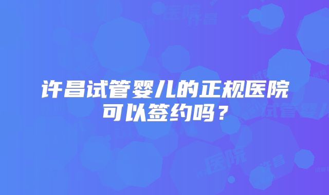 许昌试管婴儿的正规医院可以签约吗？