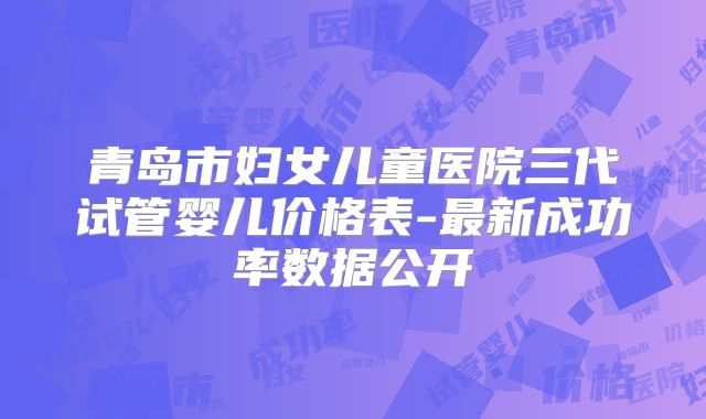 青岛市妇女儿童医院三代试管婴儿价格表-最新成功率数据公开