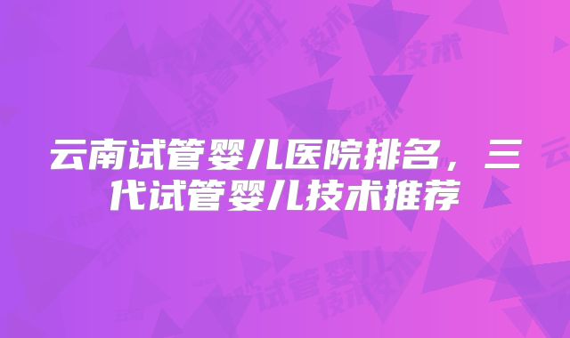 云南试管婴儿医院排名，三代试管婴儿技术推荐